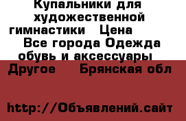 Купальники для  художественной гимнастики › Цена ­ 8 500 - Все города Одежда, обувь и аксессуары » Другое   . Брянская обл.